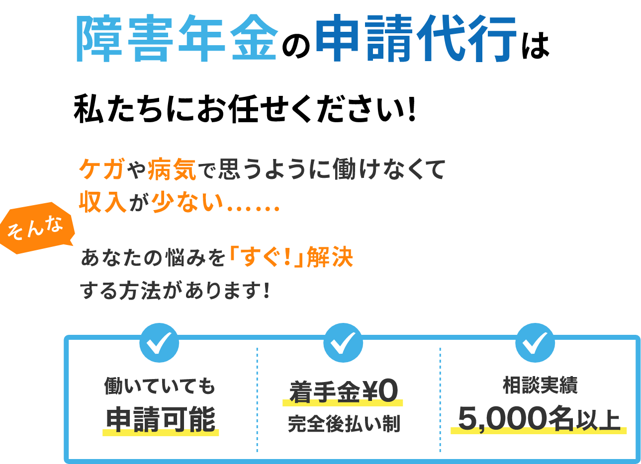 障害年金の申請代行私たちにお任せください！ケガや病気で思うように働けなくて収入が少ない……そんな、あなたの悩みを「すぐ！」解決する方法があります！働いていても申請可能 着手金¥0 完全後払い制 相談実績5,000名以上