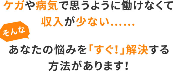 ケガや病気で思うように働けなくて収入が少ない……そんな、あなたの悩みを「すぐ!」解決する方法があります!